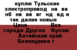 куплю Тульские электропривод  на, ва, нб, нв, вв, вг, нд, вд и так далие новые   › Цена ­ 85 500 - Все города Другое » Куплю   . Алтайский край,Белокуриха г.